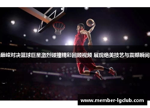 巅峰对决篮球巨星激烈碰撞精彩回顾视频 展现绝美技艺与震撼瞬间