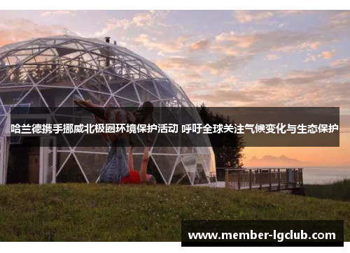 哈兰德携手挪威北极圈环境保护活动 呼吁全球关注气候变化与生态保护 哈兰德携手挪威北极圈环境保护活动 呼吁全球关注气候变化与生态保护