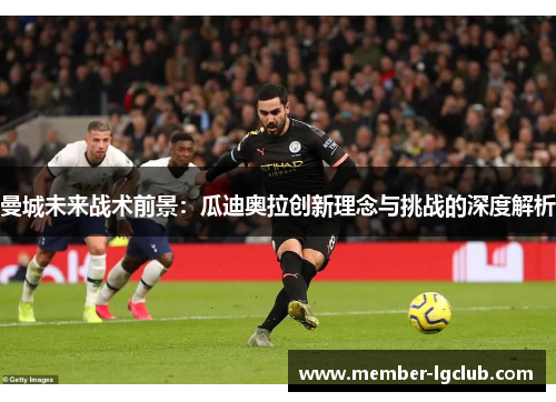 曼城未来战术前景：瓜迪奥拉创新理念与挑战的深度解析
