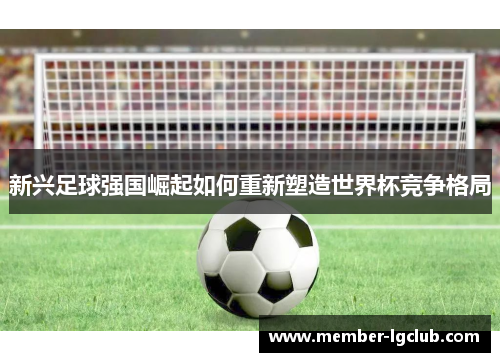 新兴足球强国崛起如何重新塑造世界杯竞争格局 新兴足球强国崛起如何重新塑造世界杯竞争格局