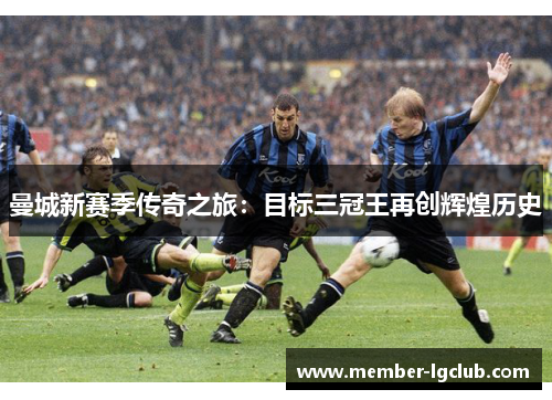 曼城新赛季传奇之旅:目标三冠王再创辉煌历史 曼城新赛季传奇之旅:目标三冠王再创辉煌历史