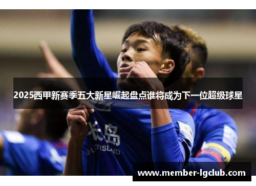 2025西甲新赛季五大新星崛起盘点谁将成为下一位超级球星 2025西甲新赛季五大新星崛起盘点谁将成为下一位超级球星