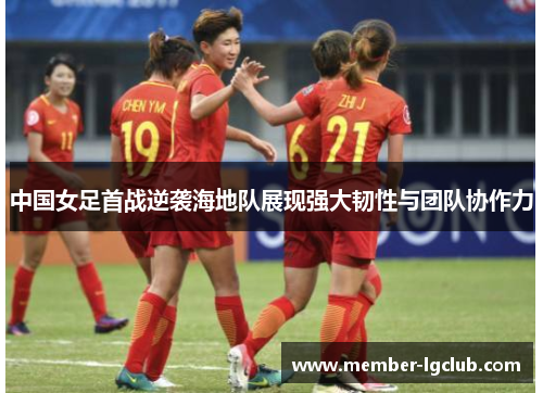 中国女足首战逆袭海地队展现强大韧性与团队协作力