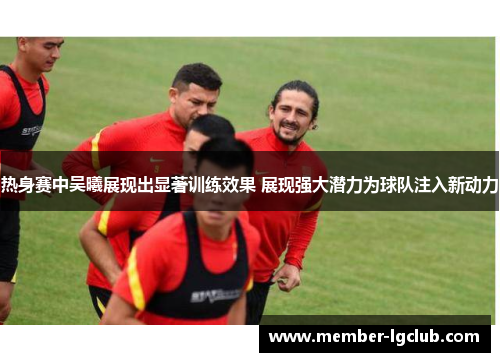 热身赛中吴曦展现出显著训练效果 展现强大潜力为球队注入新动力