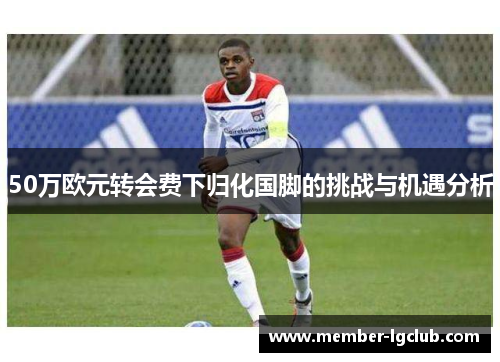 50万欧元转会费下归化国脚的挑战与机遇分析 50万欧元转会费下归化国脚的挑战与机遇分析