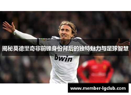 揭秘莫德里奇非前锋身份背后的独特魅力与足球智慧