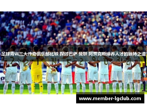 足球青训三大传奇俱乐部比较 探讨巴萨 曼联 阿贾克斯培养人才的独特之道