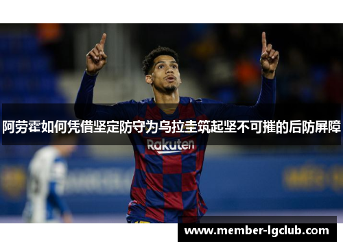 阿劳霍如何凭借坚定防守为乌拉圭筑起坚不可摧的后防屏障 阿劳霍如何凭借坚定防守为乌拉圭筑起坚不可摧的后防屏障