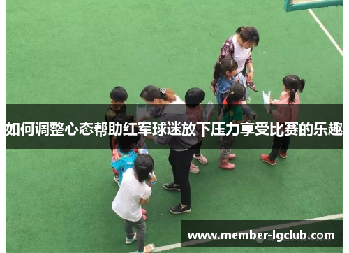 如何调整心态帮助红军球迷放下压力享受比赛的乐趣 如何调整心态帮助红军球迷放下压力享受比赛的乐趣